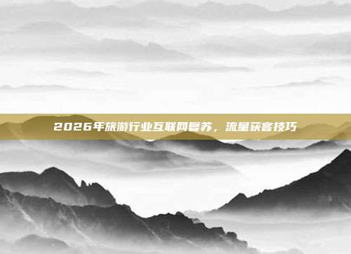 2026年旅游行业互联网复苏，流量获客技巧