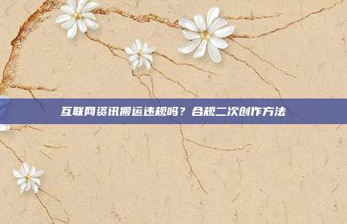 互联网资讯搬运违规吗？合规二次创作方法