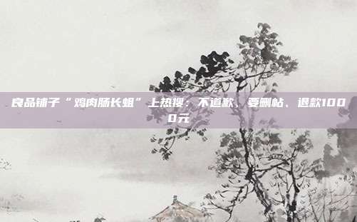 良品铺子“鸡肉肠长蛆”上热搜:不道歉、要删帖、退款1000元