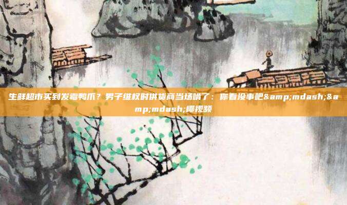 生鲜超市买到发霉鸭爪?男子维权时供货商当场啃了:你看没事吧——椰视频