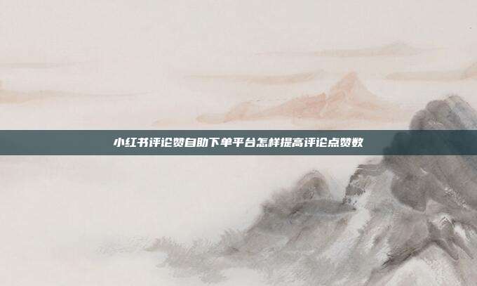 小红书评论赞自助下单平台怎样提高评论点赞数