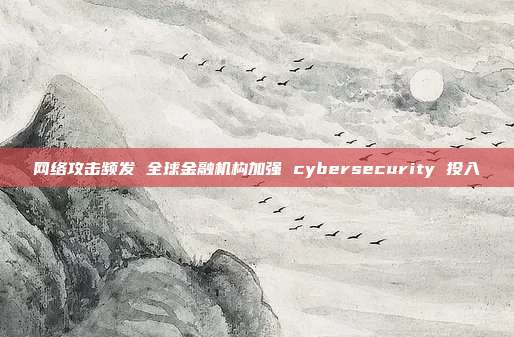 网络攻击频发 全球金融机构加强 cybersecurity 投入