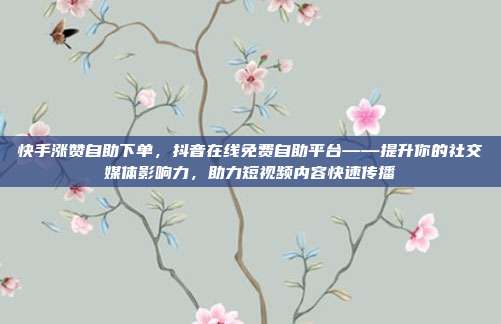 快手涨赞自助下单，抖音在线免费自助平台——提升你的社交媒体影响力，助力短视频内容快速传播