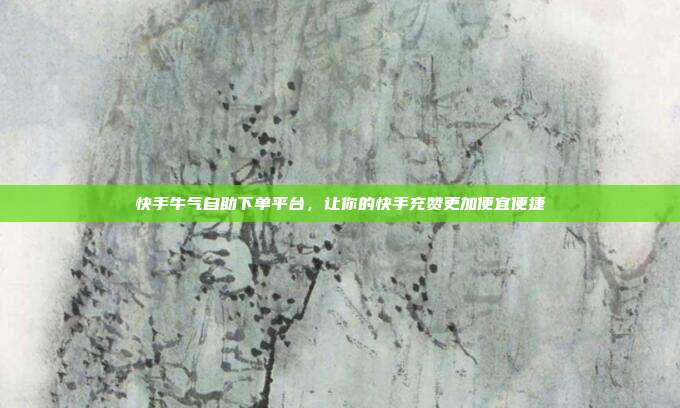快手牛气自助下单平台，让你的快手充赞更加便宜便捷