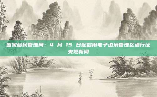 国家移民管理局：4 月 15 日起启用电子边境管理区通行证央视新闻