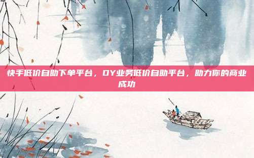 快手低价自助下单平台，DY业务低价自助平台，助力你的商业成功