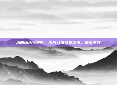 清明后天气转折：南方入汛节奏加快，暴雨渐频