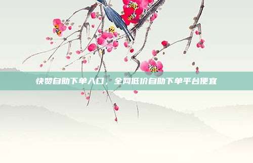 快赞自助下单入口，全网低价自助下单平台便宜