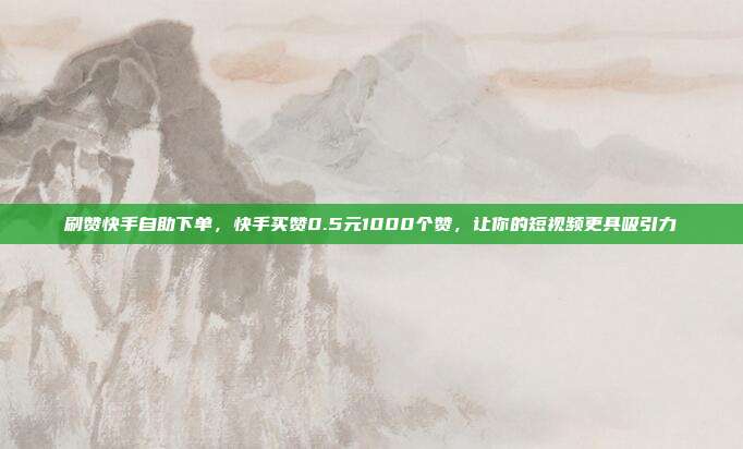 刷赞快手自助下单，快手买赞0.5元1000个赞，让你的短视频更具吸引力