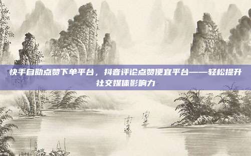 快手自助点赞下单平台，抖音评论点赞便宜平台——轻松提升社交媒体影响力