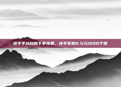 快手平台自助下单免费,快手买赞0.5元1000个赞