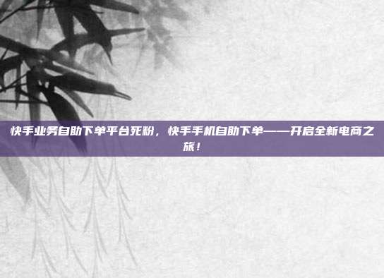 快手业务自助下单平台死粉，快手手机自助下单——开启全新电商之旅！