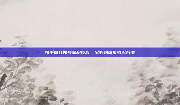 快手育儿账号涨粉技巧，宝妈粉精准引流方法