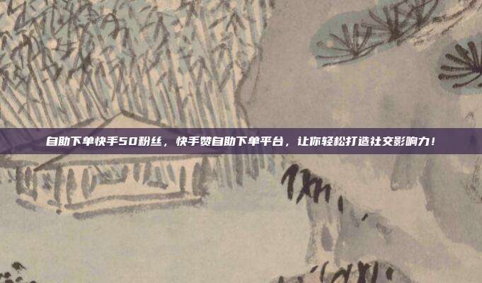 自助下单快手50粉丝，快手赞自助下单平台，让你轻松打造社交影响力！