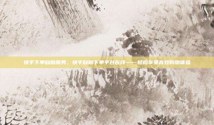 快手下单自助服务，快手自助下单平台在线——轻松享受高效购物体验