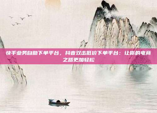 快手业务自助下单平台，抖音双击低价下单平台：让你的电商之路更加轻松