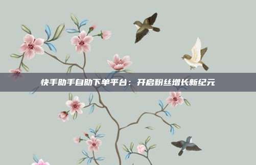 快手助手自助下单平台：开启粉丝增长新纪元