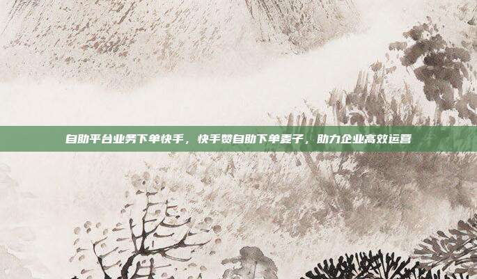 自助平台业务下单快手,快手赞自助下单麦子,助力企业高效运营