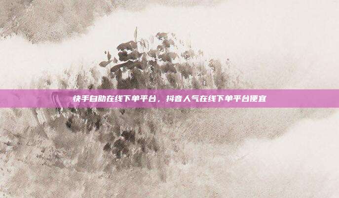 快手自助在线下单平台，抖音人气在线下单平台便宜