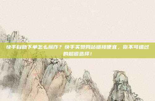 快手自助下单怎么操作？快手买赞网站链接便宜，你不可错过的超值选择！
