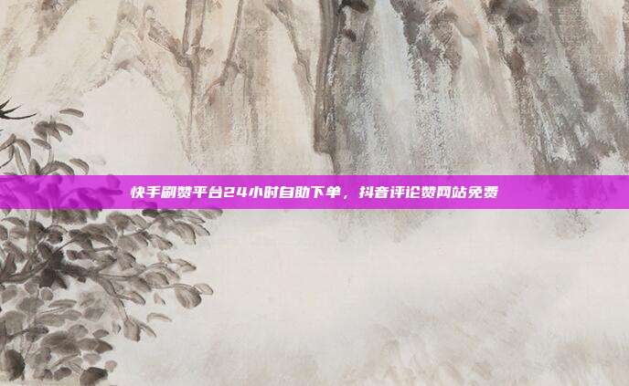 快手刷赞平台24小时自助下单，抖音评论赞网站免费