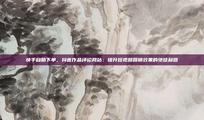 快手自助下单,抖音作品评论网站:提升短视频营销效果的绝佳利器