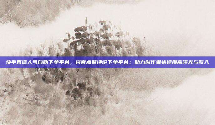 快手直播人气自助下单平台,抖音点赞评论下单平台:助力创作者快速提高曝光与收入