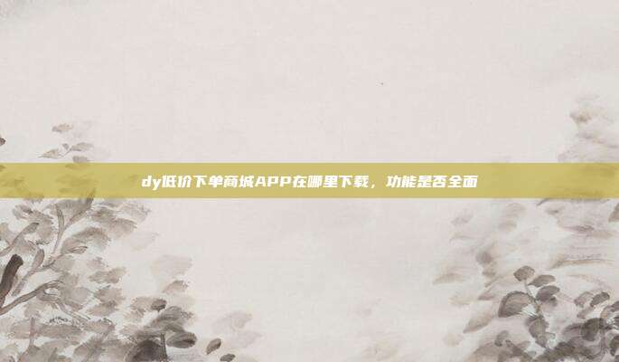 dy低价下单商城APP在哪里下载，功能是否全面