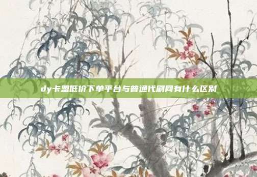 dy卡盟低价下单平台与普通代刷网有什么区别