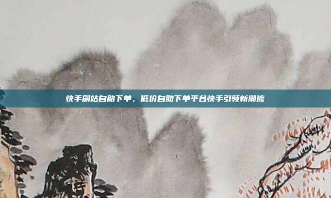 快手刷站自助下单，低价自助下单平台快手引领新潮流