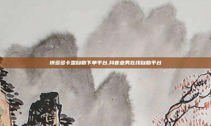 拼多多卡盟自助下单平台,抖音业务在线自助平台