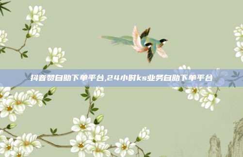 抖音赞自助下单平台,24小时ks业务自助下单平台
