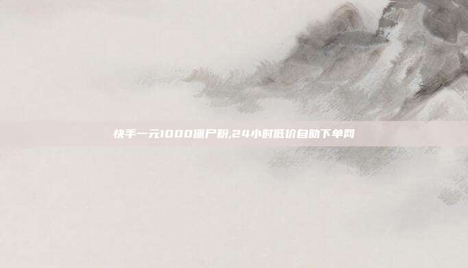 快手一元1000僵尸粉,24小时低价自助下单网