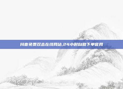 抖音免费双击在线网站,24小时自助下单官网