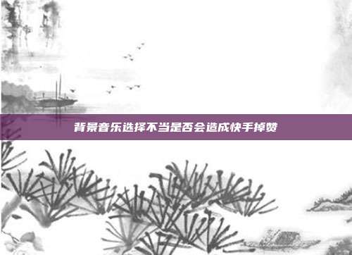 背景音乐选择不当是否会造成快手掉赞