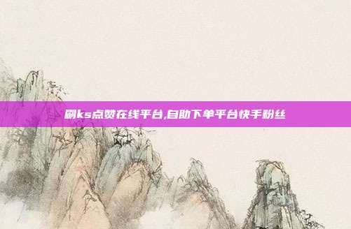 刷ks点赞在线平台,自助下单平台快手粉丝