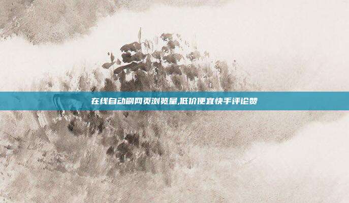 在线自动刷网页浏览量,低价便宜快手评论赞