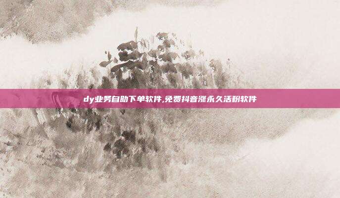 dy业务自助下单软件,免费抖音涨永久活粉软件