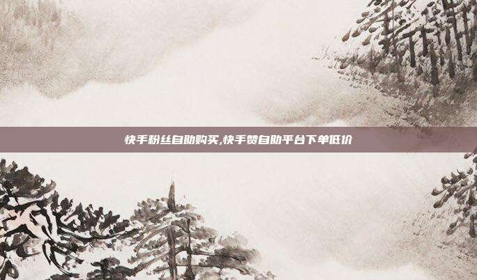 快手粉丝自助购买,快手赞自助平台下单低价