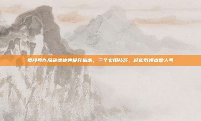 视频号作品获赞快速提升指南，三个实用技巧，轻松引爆点赞人气