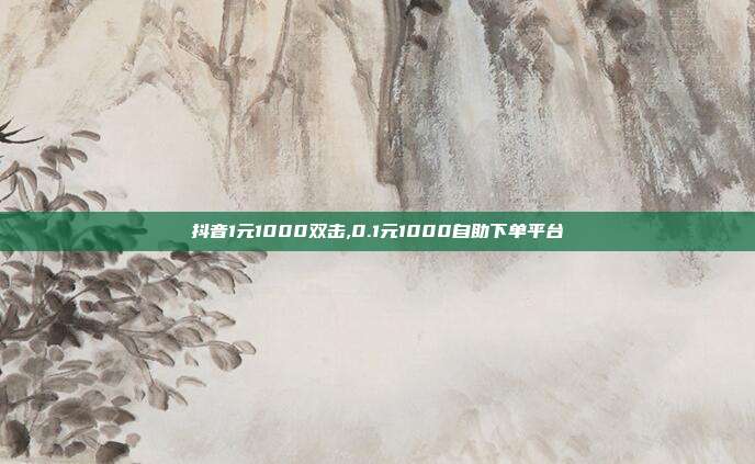 抖音1元1000双击,0.1元1000自助下单平台