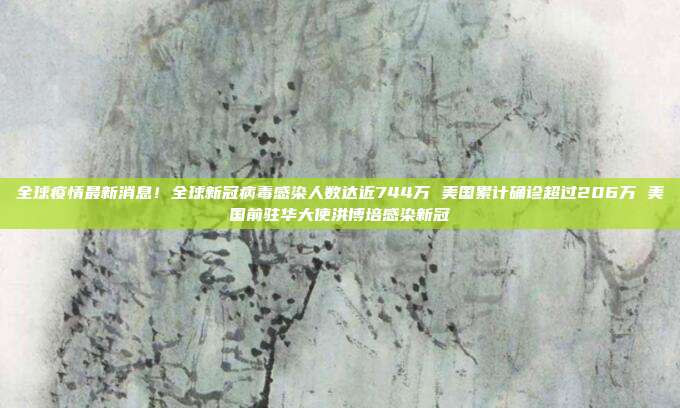 全球疫情最新消息！全球新冠病毒感染人数达近744万 美国累计确诊超过206万 美国前驻华大使洪博培感染新冠