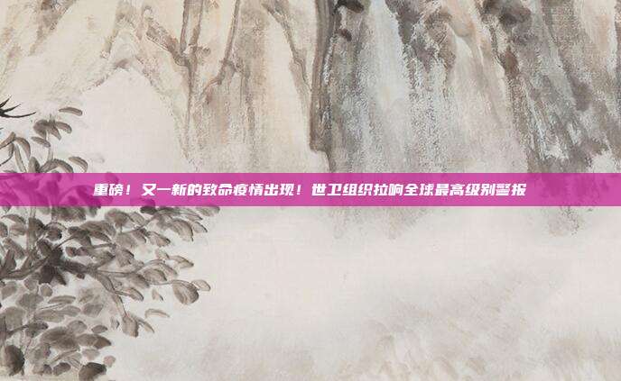 重磅！又一新的致命疫情出现！世卫组织拉响全球最高级别警报