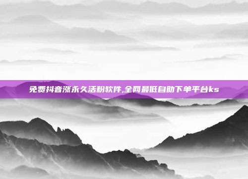 免费抖音涨永久活粉软件,全网最低自助下单平台ks