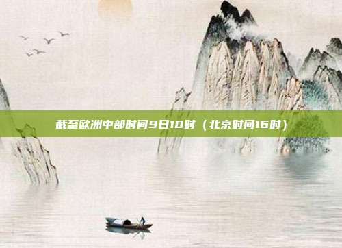 截至欧洲中部时间9日10时（北京时间16时）
