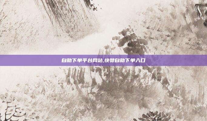 自助下单平台网站,快赞自助下单入口