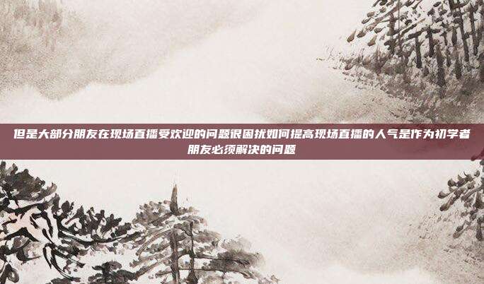 但是大部分朋友在现场直播受欢迎的问题很困扰如何提高现场直播的人气是作为初学者朋友必须解决的问题