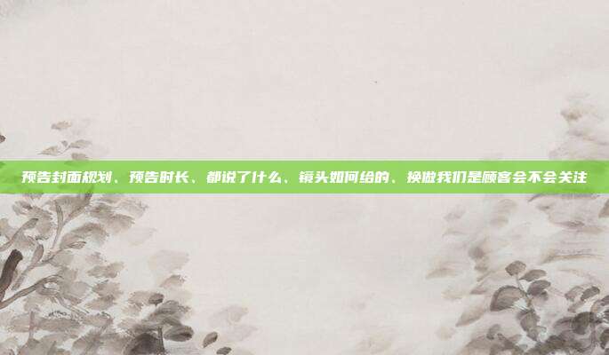 预告封面规划、预告时长、都说了什么、镜头如何给的、换做我们是顾客会不会关注