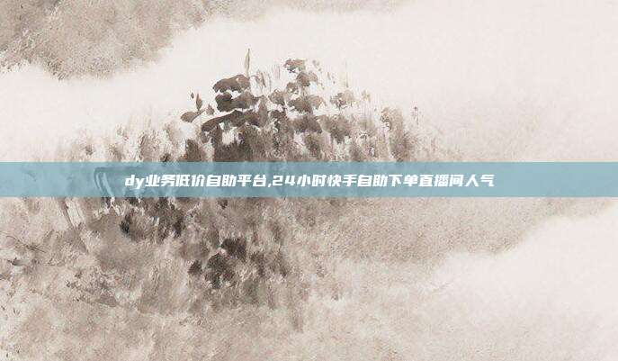 dy业务低价自助平台,24小时快手自助下单直播间人气