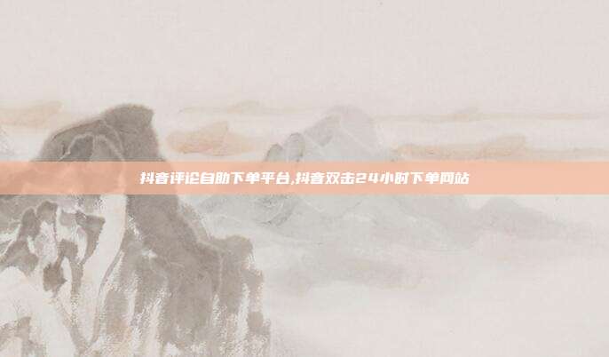 抖音评论自助下单平台,抖音双击24小时下单网站